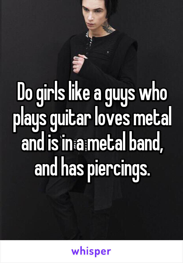Do girls like a guys who plays guitar loves metal and is in a metal band, and has piercings.