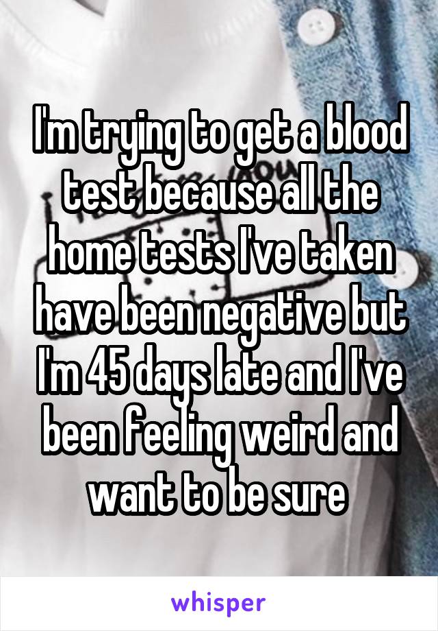 I'm trying to get a blood test because all the home tests I've taken have been negative but I'm 45 days late and I've been feeling weird and want to be sure 