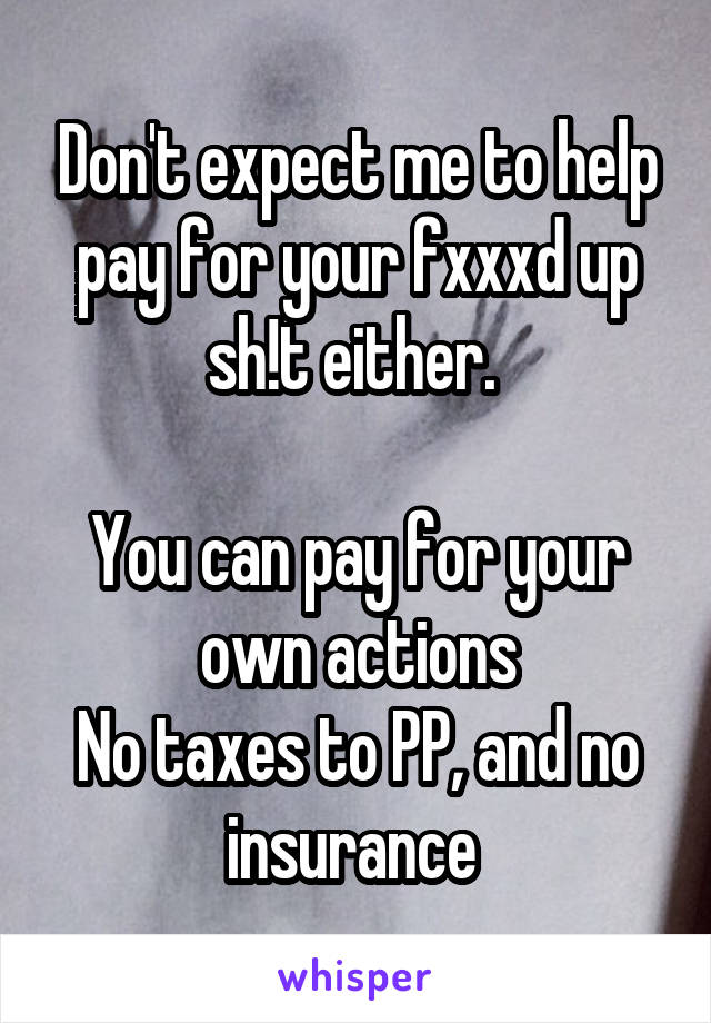 Don't expect me to help pay for your fxxxd up sh!t either. 

You can pay for your own actions
No taxes to PP, and no insurance 