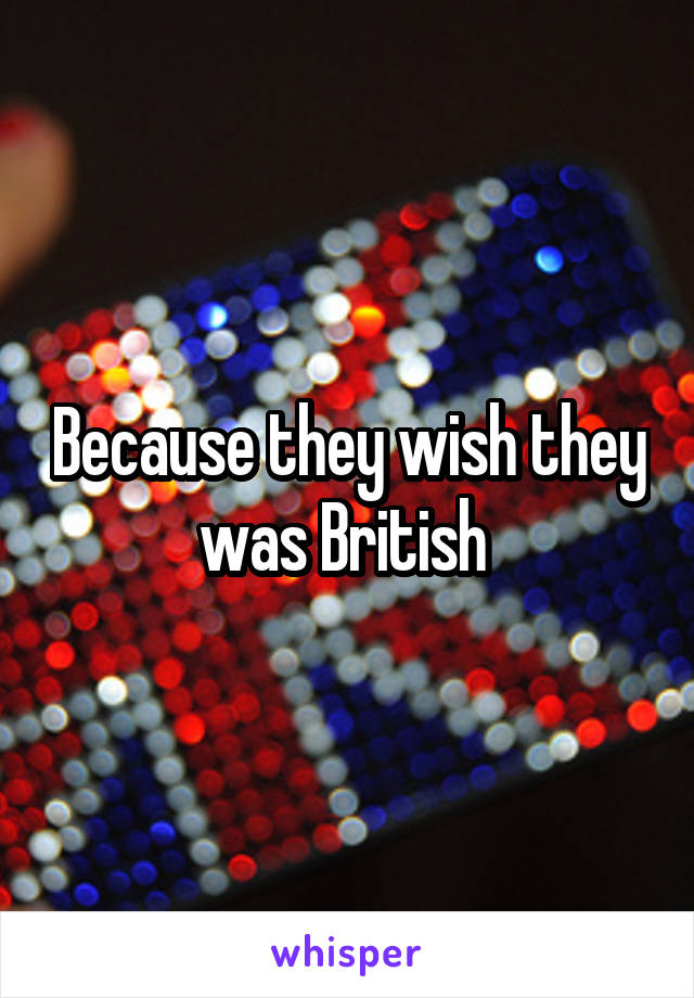 Because they wish they was British 