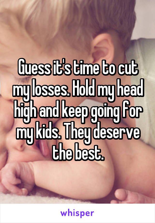 Guess it's time to cut my losses. Hold my head high and keep going for my kids. They deserve the best.