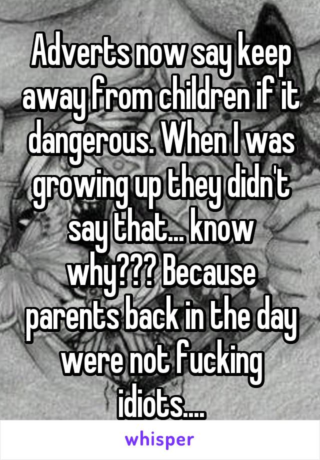 Adverts now say keep away from children if it dangerous. When I was growing up they didn't say that... know why??? Because parents back in the day were not fucking idiots....