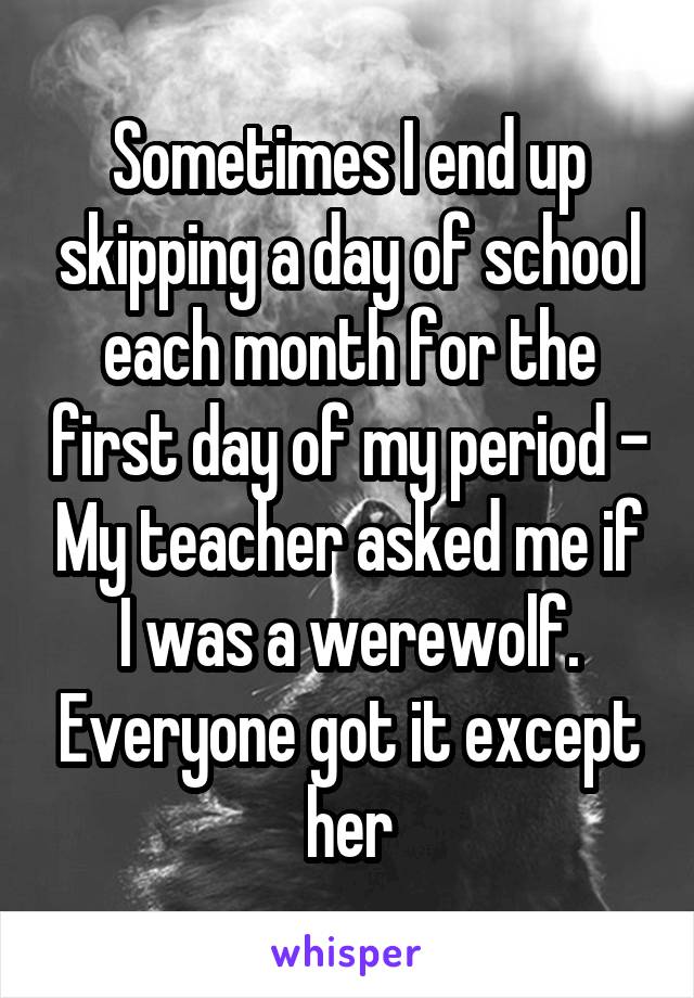 Sometimes I end up skipping a day of school each month for the first day of my period - My teacher asked me if I was a werewolf. Everyone got it except her