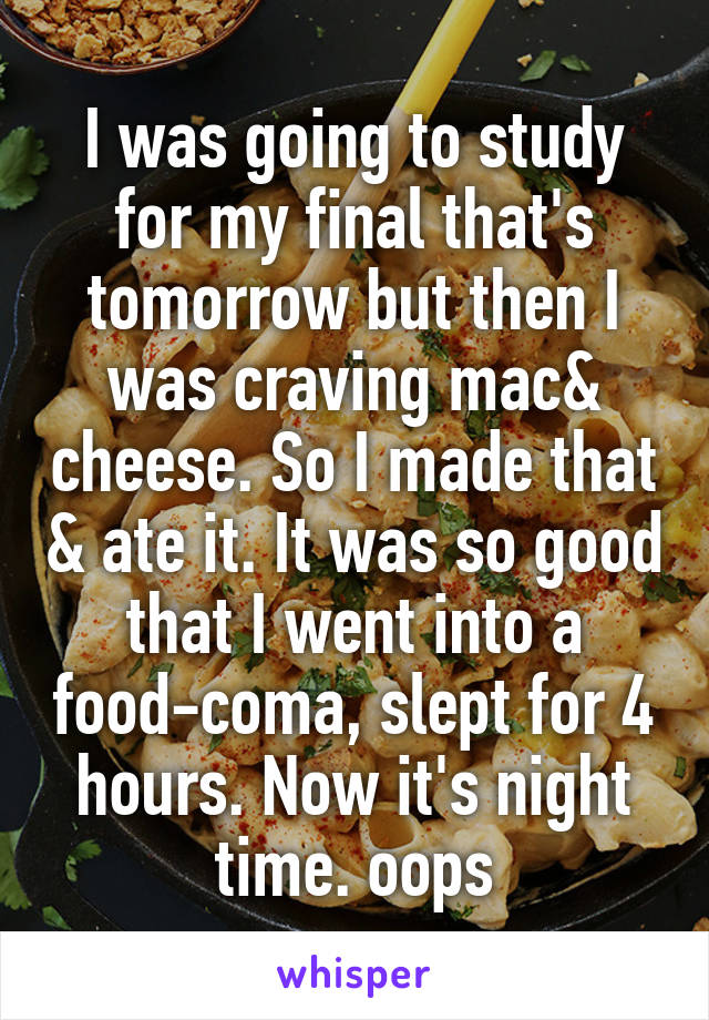 I was going to study for my final that's tomorrow but then I was craving mac& cheese. So I made that & ate it. It was so good that I went into a food-coma, slept for 4 hours. Now it's night time. oops
