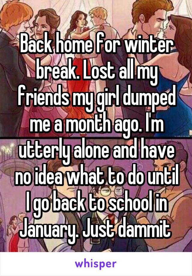 Back home for winter break. Lost all my friends my girl dumped me a month ago. I'm utterly alone and have no idea what to do until I go back to school in January. Just dammit 