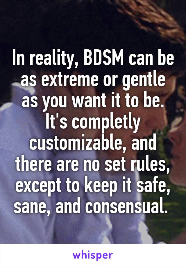 In reality, BDSM can be as extreme or gentle as you want it to be. It's completly customizable, and there are no set rules, except to keep it safe, sane, and consensual. 