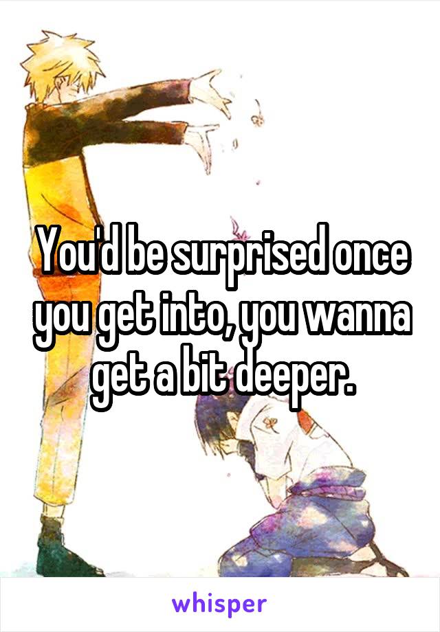 You'd be surprised once you get into, you wanna get a bit deeper.