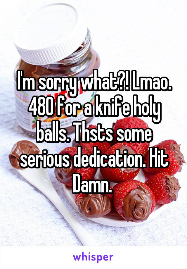 I'm sorry what?! Lmao. 480 for a knife holy balls. Thsts some serious dedication. Hit Damn. 
