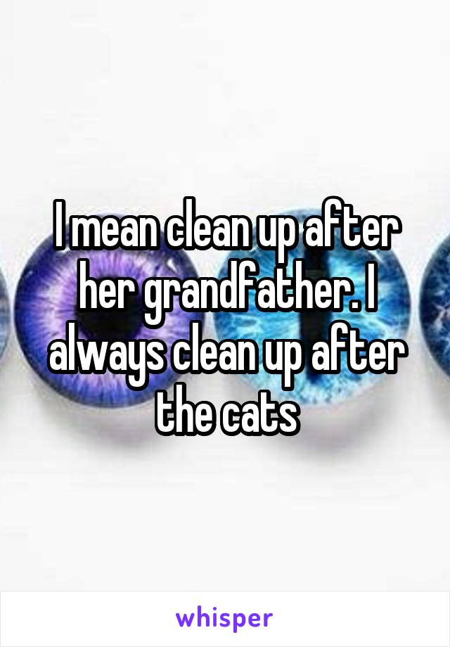 I mean clean up after her grandfather. I always clean up after the cats
