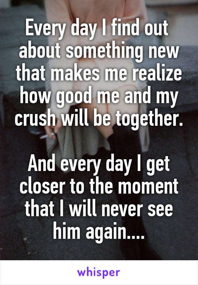 Every day I find out  about something new that makes me realize how good me and my crush will be together. 
And every day I get closer to the moment that I will never see him again....
