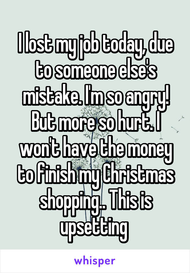 I lost my job today, due to someone else's mistake. I'm so angry! But more so hurt. I won't have the money to finish my Christmas shopping.. This is upsetting 