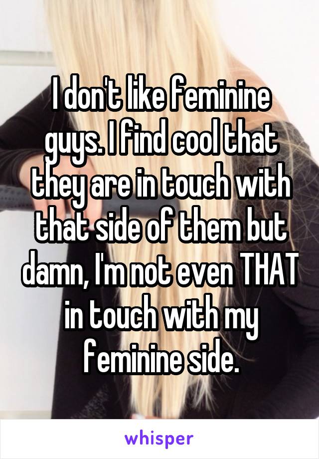 I don't like feminine guys. I find cool that they are in touch with that side of them but damn, I'm not even THAT in touch with my feminine side.