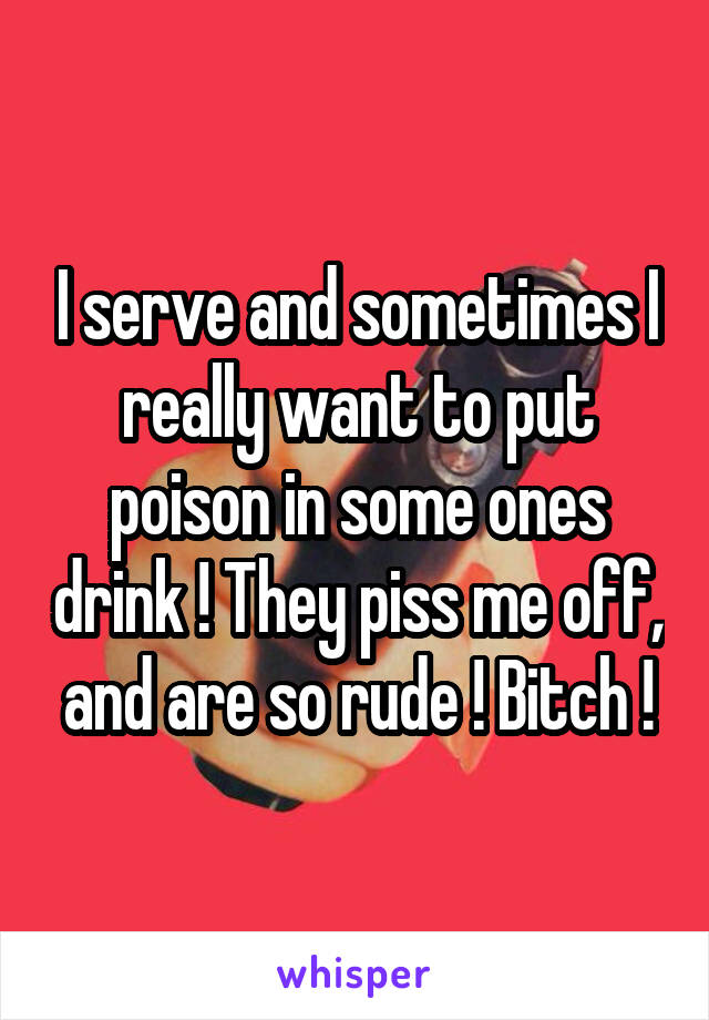 I serve and sometimes I really want to put poison in some ones drink ! They piss me off, and are so rude ! Bitch !