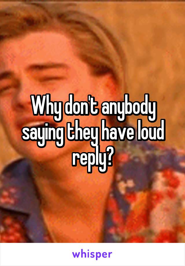 Why don't anybody saying they have loud reply?