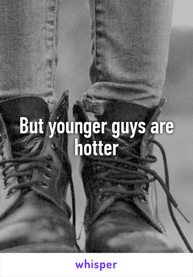But younger guys are hotter