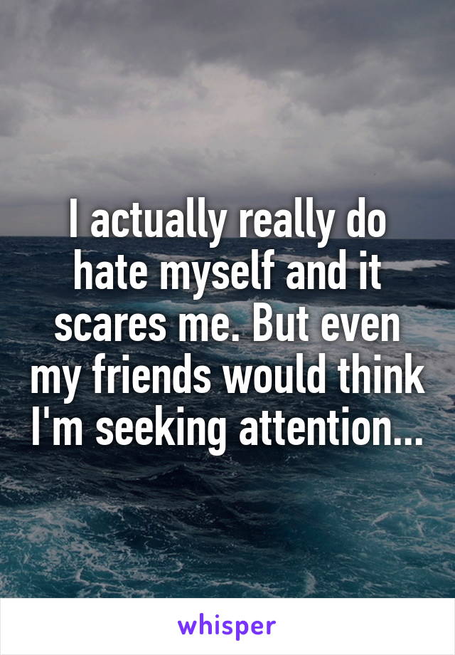 I actually really do hate myself and it scares me. But even my friends would think I'm seeking attention...