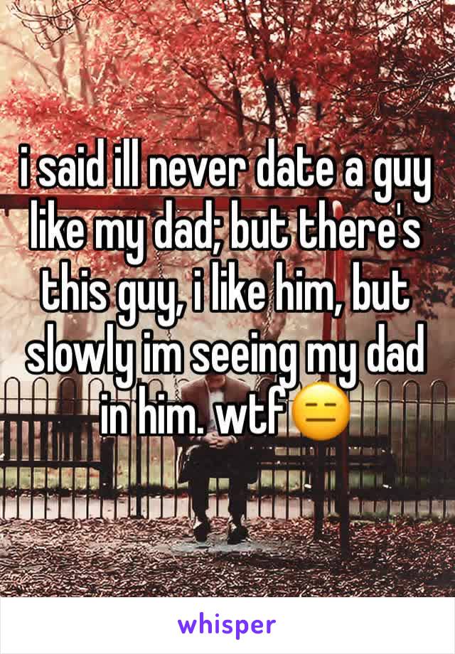 i said ill never date a guy like my dad; but there's this guy, i like him, but slowly im seeing my dad in him. wtf😑