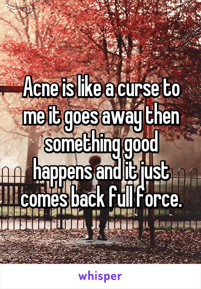 Acne is like a curse to me it goes away then something good happens and it just comes back full force.