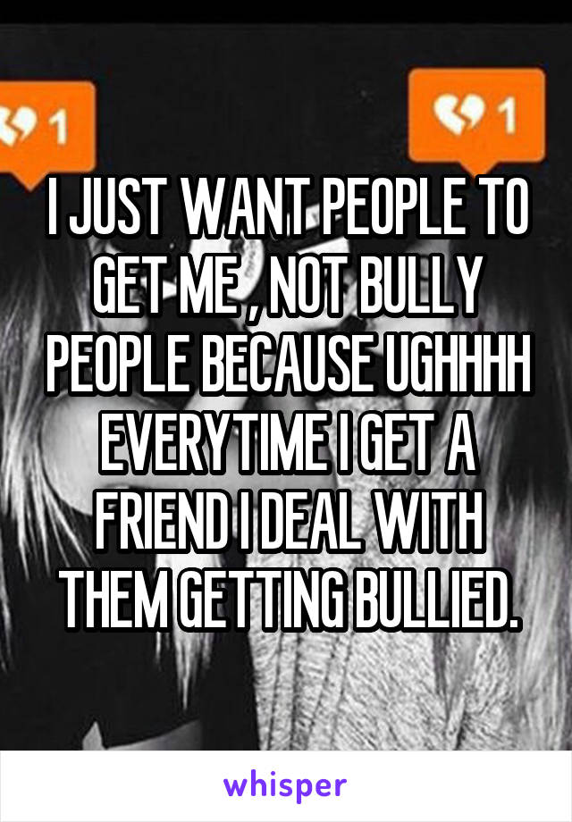 I JUST WANT PEOPLE TO GET ME , NOT BULLY PEOPLE BECAUSE UGHHHH EVERYTIME I GET A FRIEND I DEAL WITH THEM GETTING BULLIED.
