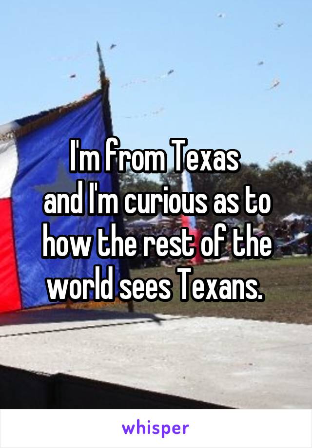 I'm from Texas 
and I'm curious as to how the rest of the world sees Texans. 