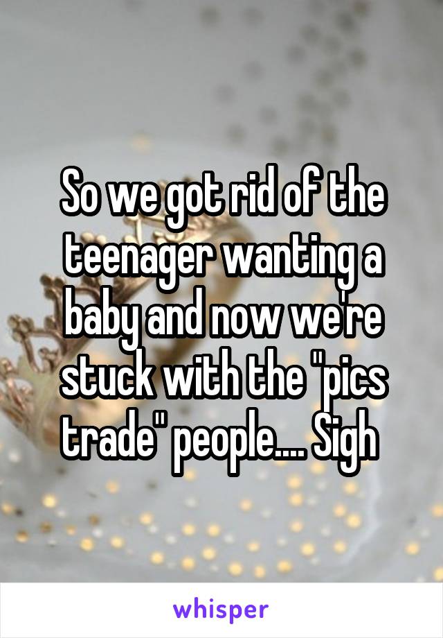 So we got rid of the teenager wanting a baby and now we're stuck with the "pics trade" people.... Sigh 