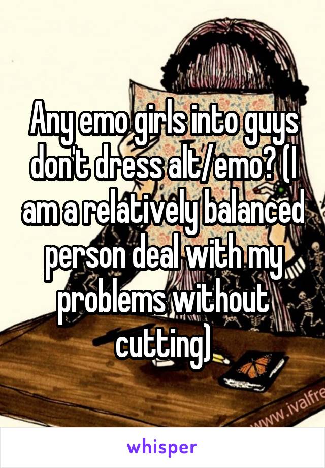 Any emo girls into guys don't dress alt/emo? (I am a relatively balanced person deal with my problems without cutting)