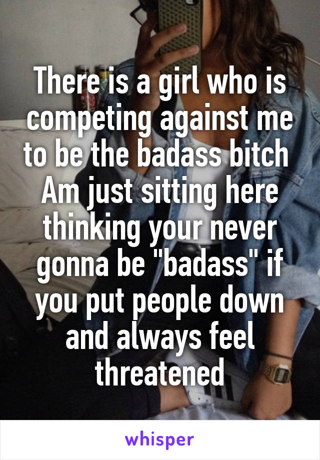 There is a girl who is competing against me to be the badass bitch 
Am just sitting here thinking your never gonna be "badass" if you put people down and always feel threatened