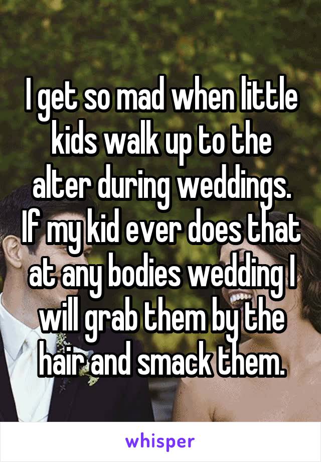 I get so mad when little kids walk up to the alter during weddings. If my kid ever does that at any bodies wedding I will grab them by the hair and smack them.