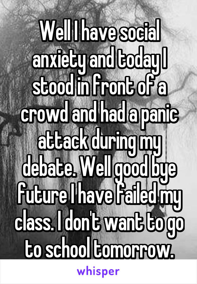 Well I have social anxiety and today I stood in front of a crowd and had a panic attack during my debate. Well good bye future I have failed my class. I don't want to go to school tomorrow.