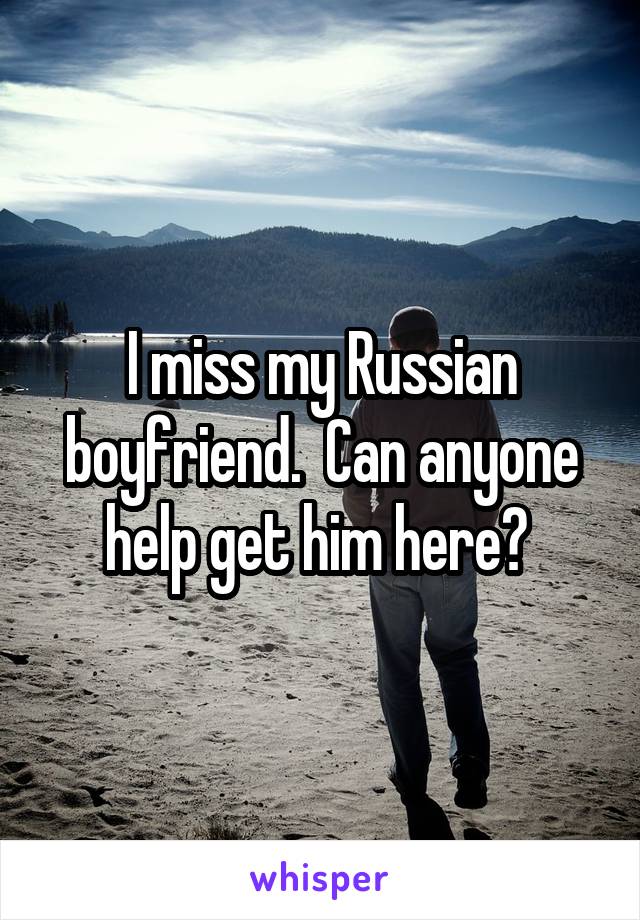 I miss my Russian boyfriend.  Can anyone help get him here? 