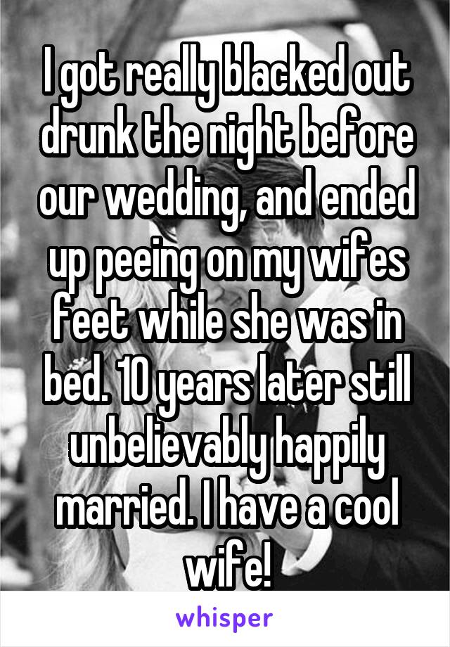 I got really blacked out drunk the night before our wedding, and ended up peeing on my wifes feet while she was in bed. 10 years later still unbelievably happily married. I have a cool wife!