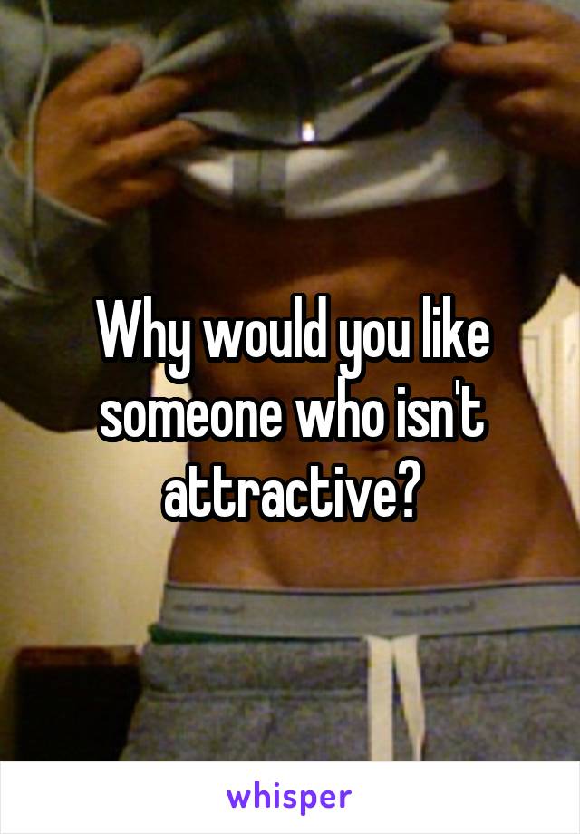 Why would you like someone who isn't attractive?