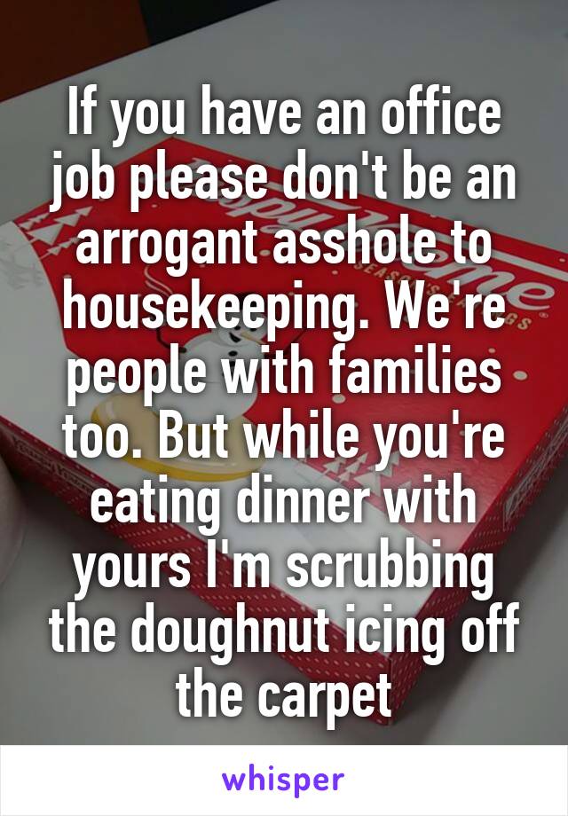 If you have an office job please don't be an arrogant asshole to housekeeping. We're people with families too. But while you're eating dinner with yours I'm scrubbing the doughnut icing off the carpet