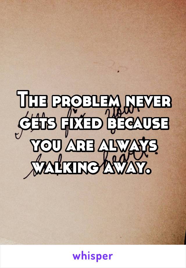 The problem never gets fixed because you are always walking away. 