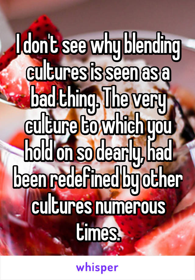 I don't see why blending cultures is seen as a bad thing. The very culture to which you hold on so dearly, had been redefined by other cultures numerous times.