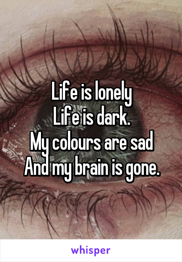 Life is lonely
Life is dark.
My colours are sad
And my brain is gone.