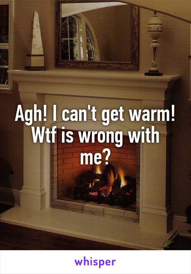 Agh! I can't get warm!
Wtf is wrong with me?