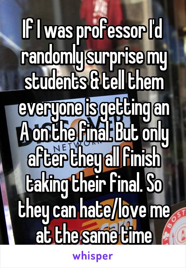 If I was professor I'd  randomly surprise my students & tell them everyone is getting an A on the final. But only after they all finish taking their final. So they can hate/love me at the same time