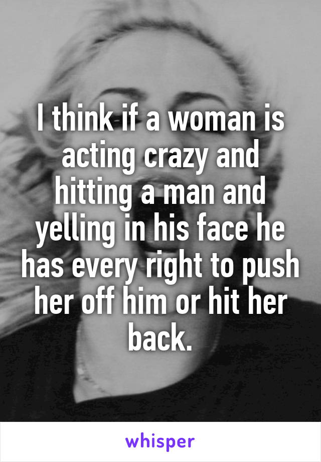 I think if a woman is acting crazy and hitting a man and yelling in his face he has every right to push her off him or hit her back.
