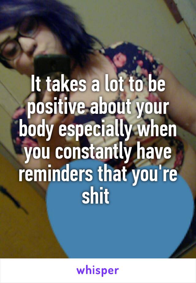It takes a lot to be positive about your body especially when you constantly have reminders that you're shit 
