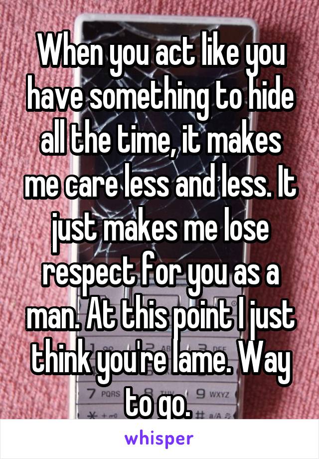 When you act like you have something to hide all the time, it makes me care less and less. It just makes me lose respect for you as a man. At this point I just think you're lame. Way to go. 