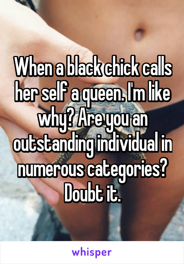 When a black chick calls her self a queen. I'm like why? Are you an outstanding individual in numerous categories? Doubt it.