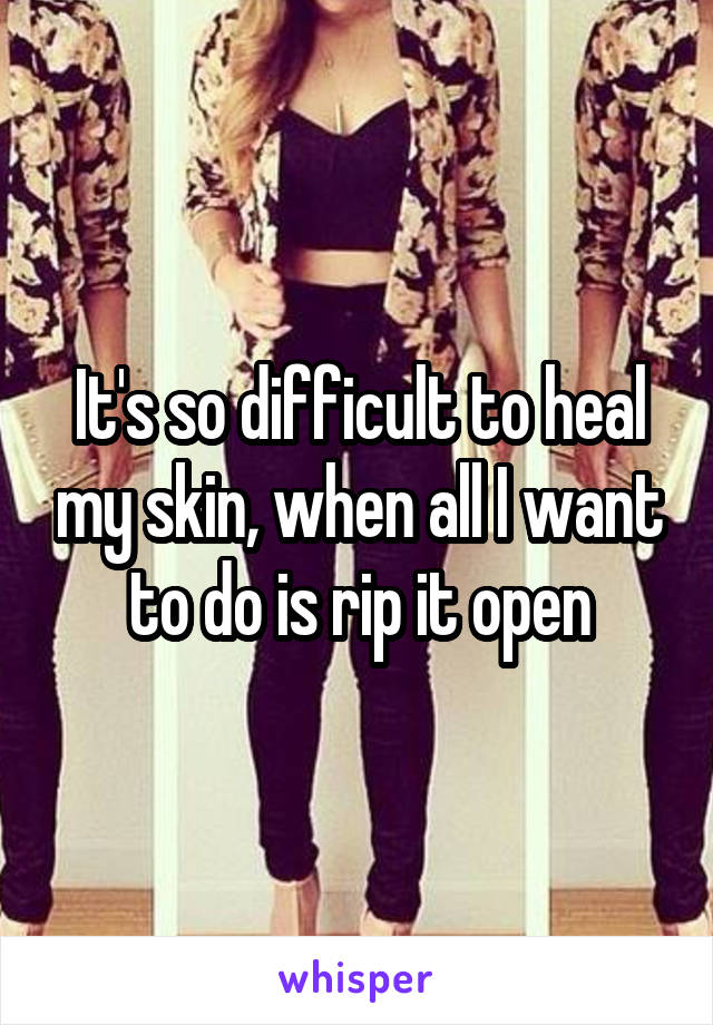 It's so difficult to heal my skin, when all I want to do is rip it open