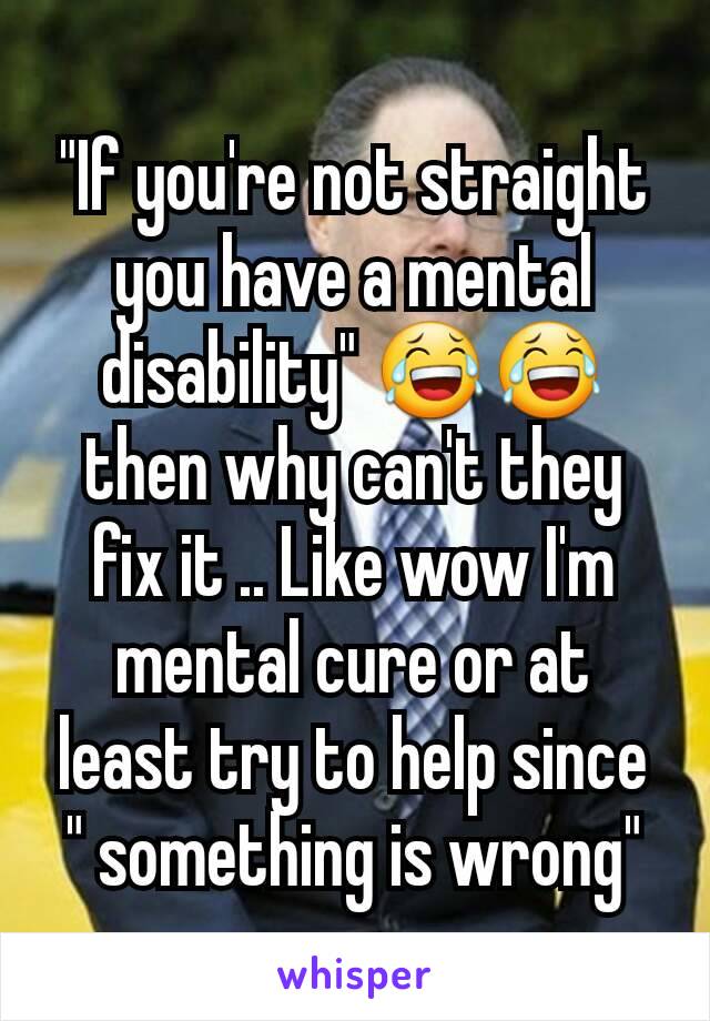 "If you're not straight you have a mental disability" 😂😂 then why can't they fix it .. Like wow I'm mental cure or at least try to help since " something is wrong"