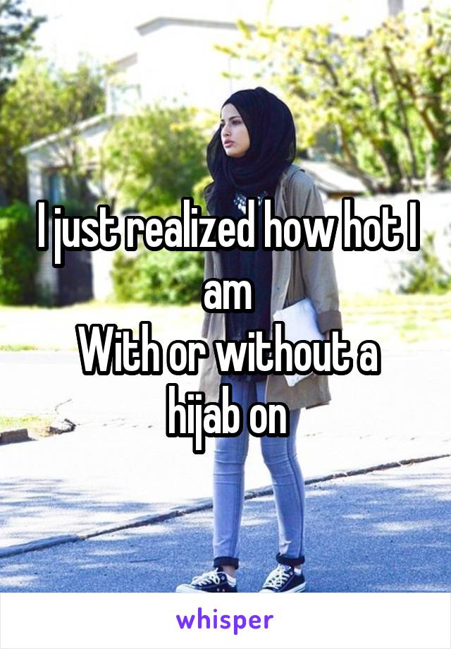I just realized how hot I am
With or without a hijab on