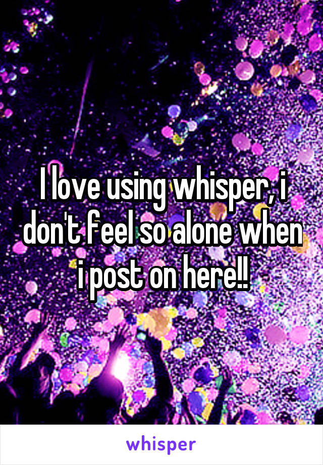 I love using whisper, i don't feel so alone when i post on here!!