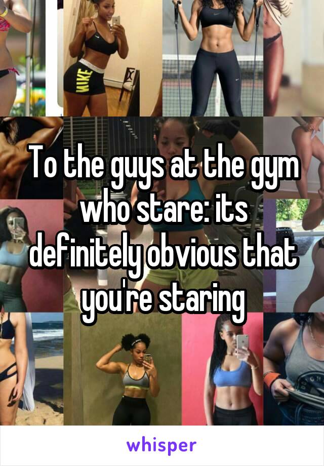To the guys at the gym who stare: its definitely obvious that you're staring