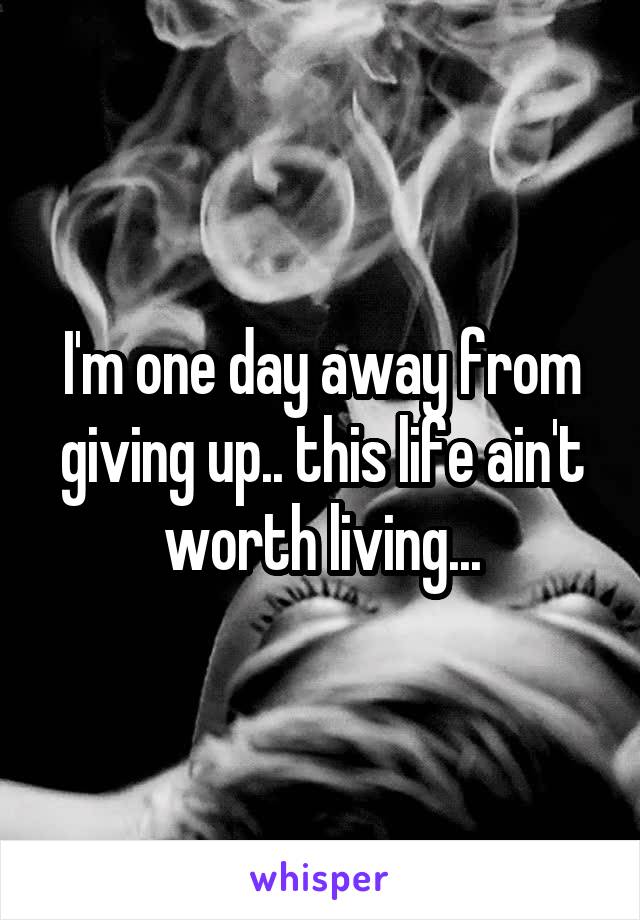 I'm one day away from giving up.. this life ain't worth living...