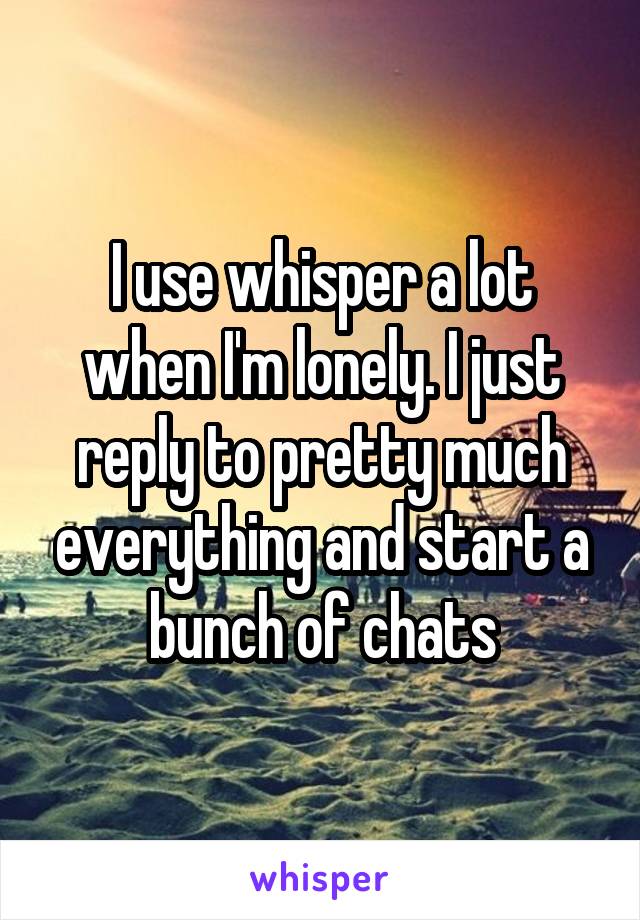 I use whisper a lot when I'm lonely. I just reply to pretty much everything and start a bunch of chats