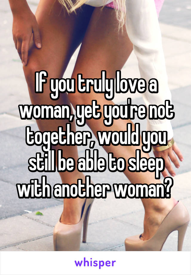 If you truly love a woman, yet you're not together, would you still be able to sleep with another woman? 